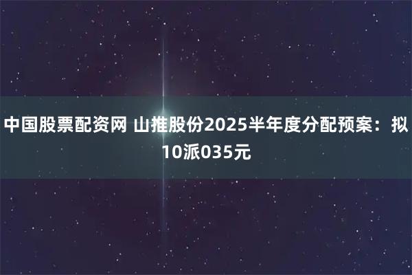 中国股票配资网 山推股份2025半年度分配预案:拟10派035元