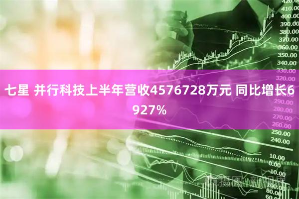 七星 并行科技上半年营收4576728万元 同比增长6927%