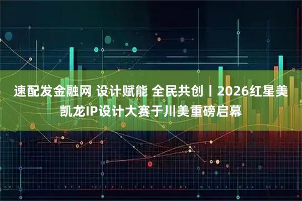 速配发金融网 设计赋能 全民共创丨2026红星美凯龙IP设计大赛于川美重磅启幕