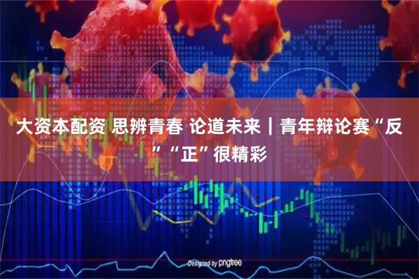 大资本配资 思辨青春 论道未来｜青年辩论赛“反”“正”很精彩