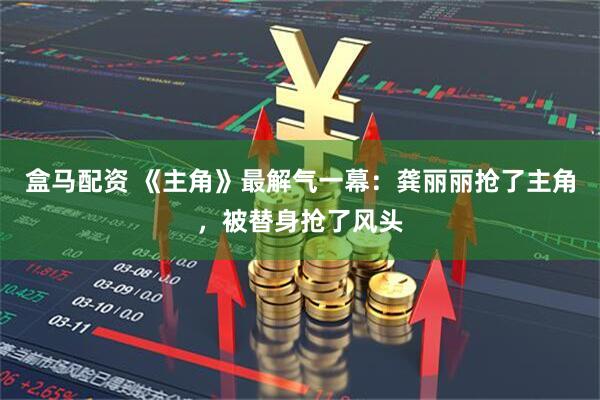 盒马配资 《主角》最解气一幕：龚丽丽抢了主角，被替身抢了风头