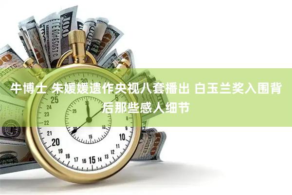 牛博士 朱媛媛遗作央视八套播出 白玉兰奖入围背后那些感人细节
