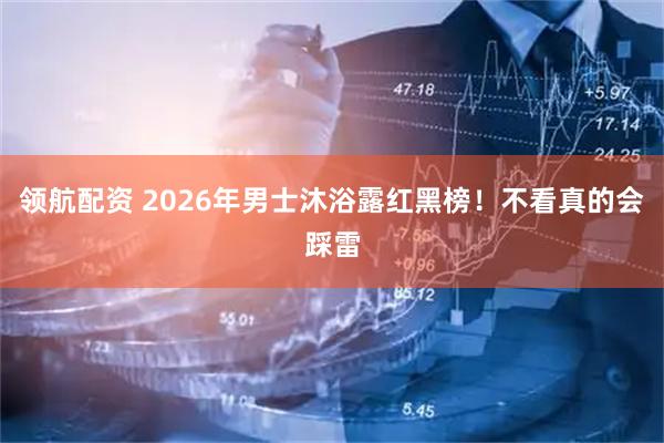 领航配资 2026年男士沐浴露红黑榜！不看真的会踩雷