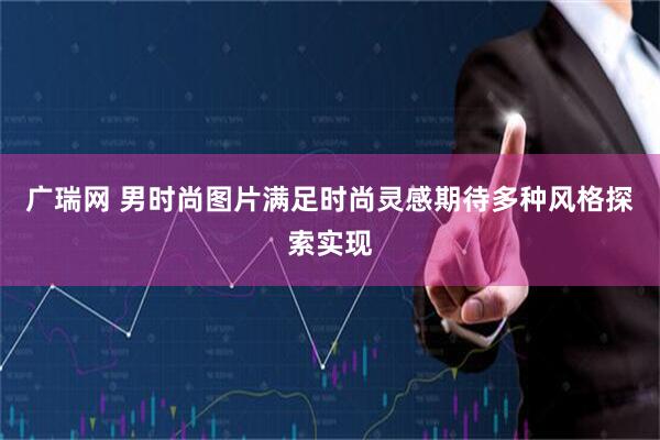 广瑞网 男时尚图片满足时尚灵感期待多种风格探索实现