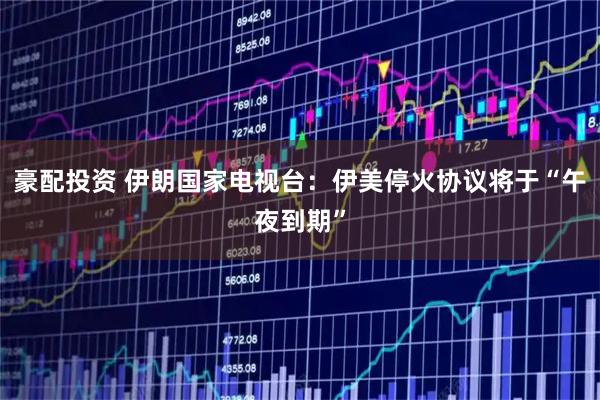 豪配投资 伊朗国家电视台:伊美停火协议将于“午夜到期”