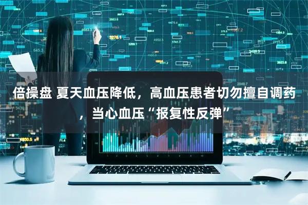 倍操盘 夏天血压降低，高血压患者切勿擅自调药，当心血压“报复性反弹”