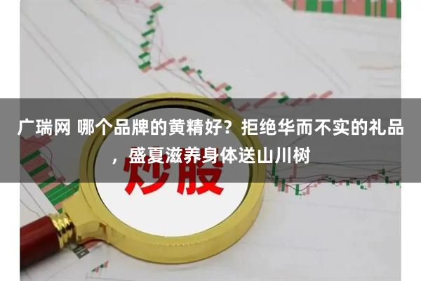 广瑞网 哪个品牌的黄精好？拒绝华而不实的礼品，盛夏滋养身体送山川树