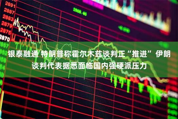 银泰融通 特朗普称霍尔木兹谈判正“推进” 伊朗谈判代表据悉面临国内强硬派压力