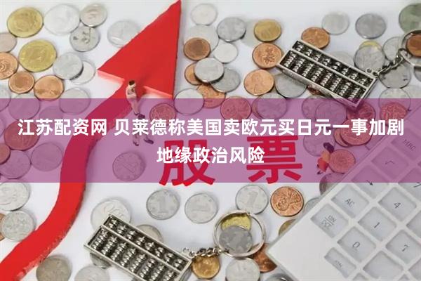 江苏配资网 贝莱德称美国卖欧元买日元一事加剧地缘政治风险
