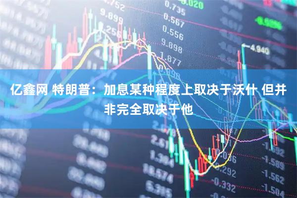 亿鑫网 特朗普：加息某种程度上取决于沃什 但并非完全取决于他