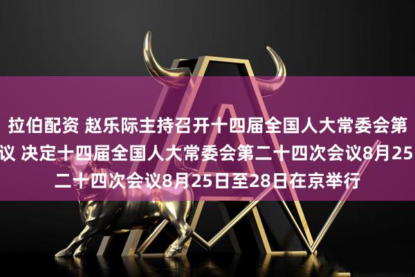 拉伯配资 赵乐际主持召开十四届全国人大常委会第七十一次委员长会议 决定十四届全国人大常委会第二十四次会议8月25日至28日在京举行