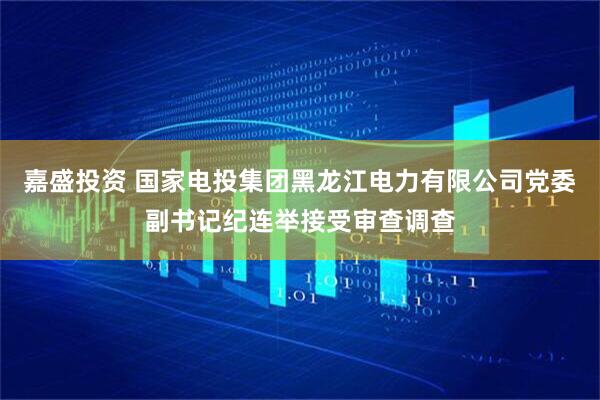 嘉盛投资 国家电投集团黑龙江电力有限公司党委副书记纪连举接受审查调查