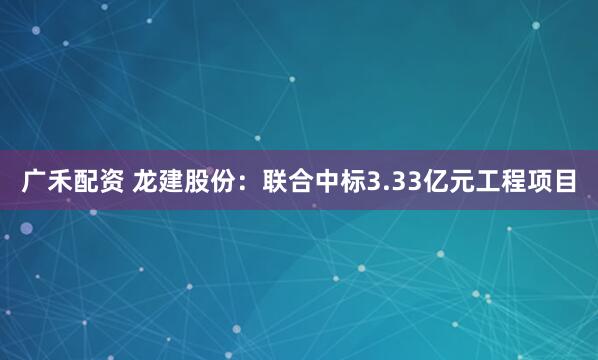 广禾配资 龙建股份:联合中标3.33亿元工程项目