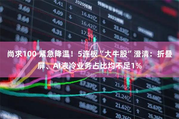 尚求100 紧急降温！5连板“大牛股”澄清：折叠屏、AI液冷业务占比均不足1%