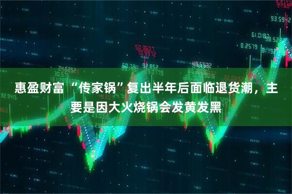 惠盈财富 “传家锅”复出半年后面临退货潮,主要是因大火烧锅会发黄发黑