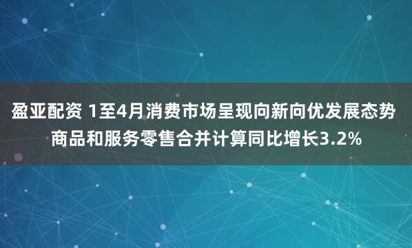 盈亚配资 1至4月消费市场呈现向新向优发展态势 商品和服务零售合并计算同比增长3.2%